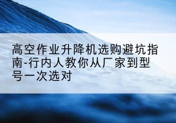 雨城升降平台厂家-高空作业升降机选购避坑指南-行内人教你从厂家到型号一次选对