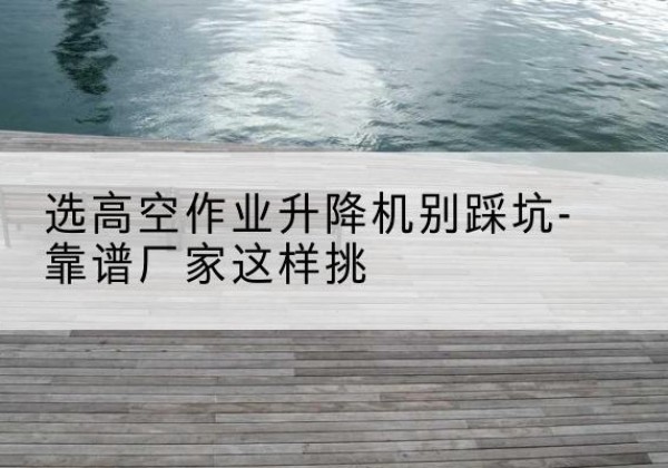 雨城剪叉式升降机厂家-选高空作业升降机别踩坑-靠谱厂家这样挑