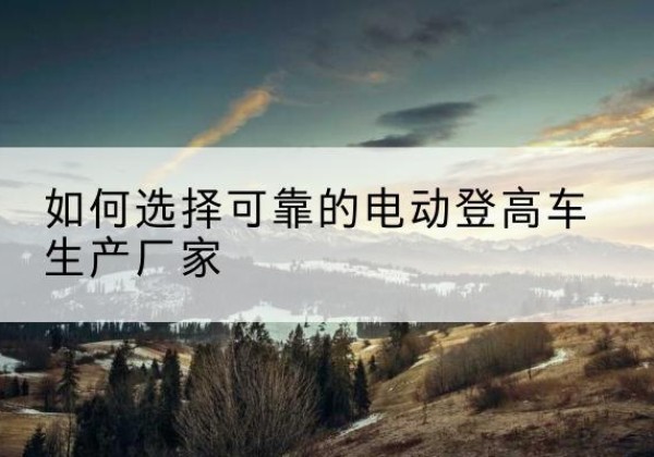 雨城电动登高车厂家-如何选择可靠的电动登高车生产厂家
