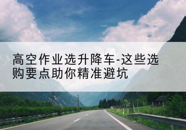 雨城升降车厂家-高空作业选升降车-这些选购要点助你*避坑
