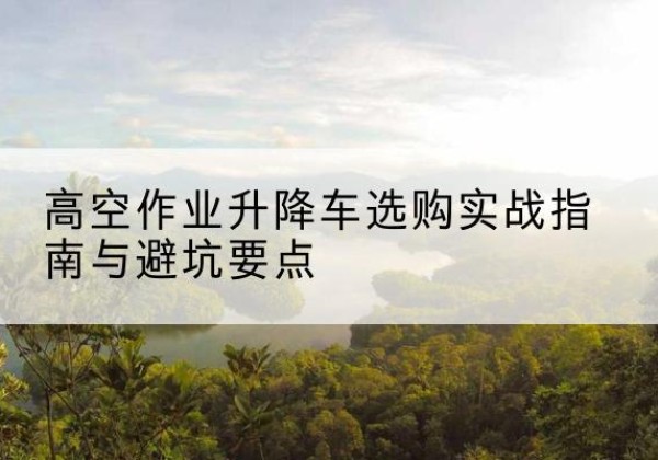 雨城升降车怎么选-高空作业升降车选购实战指南与避坑要点