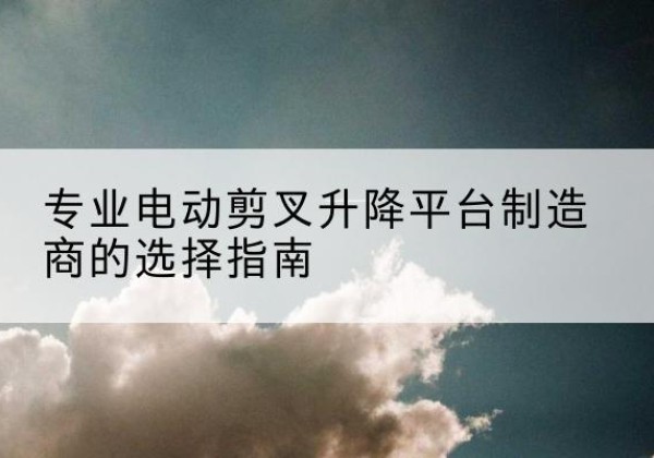 雨城电动剪叉升降平台厂家-专业电动剪叉升降平台制造商的选择指南