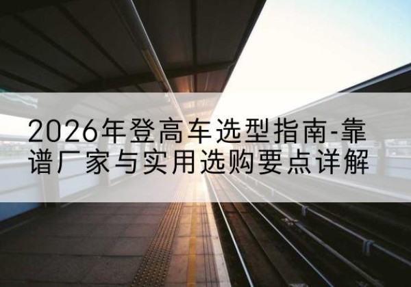 雨城登高车厂家推荐-2026年登高车选型指南-靠谱厂家与实用选购要点详解